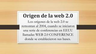 Origen de la web 2.0
Los orígenes de la web 2.0 se
remontan al 2004, cuando se iniciaron
una serie de conferencias en EEUU
llamadas WEB 2.0 CONFERENCE
donde se establecieron sus bases.
 