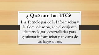 ¿ Qué son las TIC?
Las Tecnologías de la Información y
la Comunicación, son el conjunto
de tecnologías desarrolladas para
gestionar información y enviarla de
un lugar a otro.
 