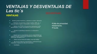 VENTAJAS Y DESVENTAJAS DE
Las tic´s
VENTAJAS
 Brindar grandes beneficios y adelantos en salud y educación.
 - Potenciar a las personas y actores sociales, ONG, etc., a
través de redes de apoyo e intercambio y lista de discusión.
 - Apoyar a las PYME de las personas empresarias locales
para presentar y vender sus productos a través de la Internet.
 - Permitir el aprendizaje interactivo y la educación a
distancia.
 - Impartir nuevos conocimientos para la empleabilidad que
requieren muchas competencias (integración, trabajo en equipo,
motivación, disciplina, etc.).
 - Ofrecer nuevas formas de trabajo, como tele trabajo.
 - Dar acceso al flujo de conocimientos e información para
empoderar y mejorar las vidas de las personas.
 - Facilidades.
DESVENTAJAS
•Falta de privacidad.
•Aislamiento.
•Fraude.
 