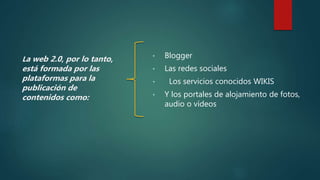 La web 2.0, por lo tanto,
está formada por las
plataformas para la
publicación de
contenidos como:
• Blogger
• Las redes sociales
• Los servicios conocidos WIKIS
• Y los portales de alojamiento de fotos,
audio o vídeos
 