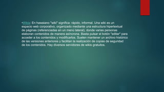 •Wikis: En hawaiano "wiki" significa: rápido, informal. Una wiki es un
espacio web corporativo, organizado mediante una estructura hipertextual
de páginas (referenciadas en un menú lateral), donde varias personas
elaboran contenidos de manera asíncrona. Basta pulsar el botón "editar" para
acceder a los contenidos y modificarlos. Suelen mantener un archivo histórico
de las versiones anteriores y facilitan la realización de copias de seguridad
de los contenidos. Hay diversos servidores de wikis gratuitos.
 