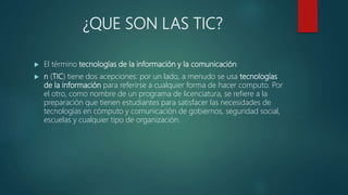 ¿QUE SON LAS TIC?
 El término tecnologías de la información y la comunicación
 n (TIC) tiene dos acepciones: por un lado, a menudo se usa tecnologías
de la información para referirse a cualquier forma de hacer computo. Por
el otro, como nombre de un programa de licenciatura, se refiere a la
preparación que tienen estudiantes para satisfacer las necesidades de
tecnologías en cómputo y comunicación de gobiernos, seguridad social,
escuelas y cualquier tipo de organización.
 