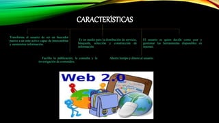 CARACTERÍSTICAS
Transforma al usuario de ser un buscador
pasivo a un ente activo capaz de intercambiar
y suministrar información.
Es un medio para la distribución de servicio,
búsqueda, selección y construcción de
información
Facilita la publicación, la consulta y la
investigación de contenidos.
El usuario es quien decide como usar y
gestionar las herramientas disponibles en
internet.
Ahorra tiempo y dinero al usuario.
 