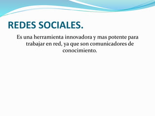 REDES SOCIALES.
Es una herramienta innovadora y mas potente para
trabajar en red, ya que son comunicadores de
conocimiento.
 