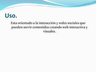 Uso.
Esta orientado a la interacción y redes sociales que
pueden servir contenidos creando web interactiva y
visuales.
 