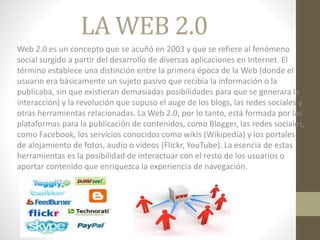 LA WEB 2.0
Web 2.0 es un concepto que se acuñó en 2003 y que se refiere al fenómeno
social surgido a partir del desarrollo de diversas aplicaciones en Internet. El
término establece una distinción entre la primera época de la Web (donde el
usuario era básicamente un sujeto pasivo que recibía la información o la
publicaba, sin que existieran demasiadas posibilidades para que se generara la
interacción) y la revolución que supuso el auge de los blogs, las redes sociales y
otras herramientas relacionadas. La Web 2.0, por lo tanto, está formada por las
plataformas para la publicación de contenidos, como Blogger, las redes sociales,
como Facebook, los servicios conocidos como wikis (Wikipedia) y los portales
de alojamiento de fotos, audio o vídeos (Flickr, YouTube). La esencia de estas
herramientas es la posibilidad de interactuar con el resto de los usuarios o
aportar contenido que enriquezca la experiencia de navegación.
 