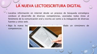 LA NUEVA LECTOESCRITURA DIGITAL
• Localiza información en internet desde un proceso de búsqueda estratégica
conduce al desarrollo de diversas competencias, asociadas todas éstas al
fenómeno de la comunicación oral y escrita así como a la indagación de diversas
fuentes y sitios web.
• Bajo la nueva lectoescritura digital se ha desarrollado un sinnúmero de
competencias.
 