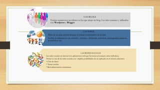 LOS BLOGS
Existen numerosos servidores en los que alojar un blog. Los más comunes y utilizados
son Wordpress y Blogger.
LAS WIKIS
Dota de un gran potencial para el trabajo colaborativo en el aula.
Facilita la elaboración de artículos , trabajos , bitácoras, informes, monografías, ensayos,
portafolios, etc.
LAS REDES SOCIALES
Las redes sociales en internet son aplicaciones web que favorecen el contacto entre individuos.
Twitter es una de las redes sociales con amplias posibilidades de ser aplicadas en el sistema educativo.
* Chat de clases
* Tareas escritas
* Retroalimentación instantánea.
 