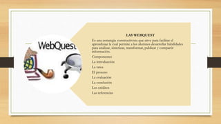 LAS WEBQUEST
Es una estrategia constructivista que sirve para facilitar el
aprendizaje la cual permite a los alumnos desarrollar habilidades
para analizar, sintetizar, transformar, publicar y compartir
información.
Componentes
La introducción
La tarea
El proceso
La evaluación
La conclusión
Los créditos
Las referencias
 