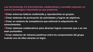 Las herramientas 2.0 (herramientas colaborativas y sociales) suponen un
avance tecnológico importante ya que podemos:
ØCrear entornos lúdicos multimedia y reproducirlos en grupos.
ØCrear sistemas de puntuación de actividades y logros de objetivos.
ØCrear un sistema de competencia que estimule la adquisición de
conocimientos.
ØCrear sistemas colaborativos para alcanzar logros comunes que a su vez
sean puntuados.
ØCrear sistemas de refuerzo positivos entre los componentes del grupo
cuando uno de ellos alcanza un logro.
 