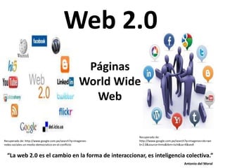 Antonio del Moral
Páginas
World Wide
Web
Web 2.0
Recuperado de:
http://lwww.google.com.pe/search?q=imagenes+de+we
b+2.0&source=lnms&tbm=isch&sa=X&vedl
Recuperado de: http://www.google.com.pe/search?q=imagenes-
redes-sociales-un-medio-democratico-en-el-conflicto
“La web 2.0 es el cambio en la forma de interaccionar, es inteligencia colectiva.”
 