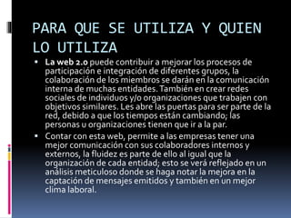 PARA QUE SE UTILIZA Y QUIEN
LO UTILIZA
 La web 2.0 puede contribuir a mejorar los procesos de
participación e integración de diferentes grupos, la
colaboración de los miembros se darán en la comunicación
interna de muchas entidades.También en crear redes
sociales de individuos y/o organizaciones que trabajen con
objetivos similares. Les abre las puertas para ser parte de la
red, debido a que los tiempos están cambiando; las
personas u organizaciones tienen que ir a la par.
 Contar con esta web, permite a las empresas tener una
mejor comunicación con sus colaboradores internos y
externos, la fluidez es parte de ello al igual que la
organización de cada entidad; esto se verá reflejado en un
análisis meticuloso donde se haga notar la mejora en la
captación de mensajes emitidos y también en un mejor
clima laboral.
 