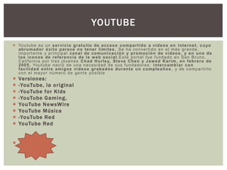  Youtube es un servicio gratuito de acceso compartido a vídeos en internet, cuyo
abrumador éxito parece no tener límites. Se ha convertido en el más grande,
importante y principal canal de comunicación y promoción de videos, y en uno de
los iconos de referencia de la web social. Este portal fue fundado en San Bruno,
California por tres jóvenes Chad Hurley, Steve Chen y Jawed Karim, en febrero de
2005. Youtube nació de una necesidad de sus fundadores: intercambiar con
facilidad entre amigos videos grabados durante un cumpleaños , y de compartirlo
con el mayor número de gente posible
 Versiones:
 -YouTube, la original
 -YouTube for Kids
 -YouTube Gaming,
 YouTube NewsWire
 YouTube Música
 -YouTube Red
 YouTube Red

YOUTUBE
 