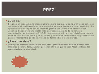 ¿Qué es?
 Prezi es un programa de presentaciones para explorar y compartir ideas sobre un
documento virtual basado en la informática en nube (software como servicio).1 La
aplicación se distingue por su interfaz gráfica con zoom, que permite a los
usuarios disponer de una visión más acercada o alejada de la zona de
presentación, en un espacio 2.5D.El programa se utiliza como plataforma puente
entre la información lineal y la no lineal, y como una herramienta de presentación
para el intercambio de ideas, ya sea de forma libre o estructurada.
 ¿Para que sirve?
 Como ya lo mencionamos se usa para crear presentaciones de una manera más
dinámica e innovadora, algunas personas afirman que la usar Prezi se llevan las
presentaciones a otro nivel .
PREZI
 