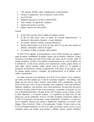  CSS, marcado XHTML válido semánticamente y Microformatos.
 Técnicas de aplicaciones ricas no intrusivas (como AJAX)
 Java Web Start.
 Redifusión/Agregación de datos en RSS/ATOM.
 URLs sencillas con significado semántico.
 Soporte para postear en un blog.
 Algunos aspectos de redes sociales.
General:
 El sitio debe estar listo para la entrada de cualquier persona
 El sitio no debe actuar como un "jardín sin cosechar inminentemente": la
información debe poderse introducir y extraer fácilmente
 Los usuarios deberían controlar su propia información
 Basada exclusivamente en la Web: los sitios Web 2.0 con más éxito pueden ser
utilizados enteramente desde un navegador
 La existencia de links es requisito imprescindible
La Web 2.0 ha originado la democratización de los medios haciendo que cualquiera
tenga las mismas posibilidades de publicar noticias que un periódico tradicional. Grupos
de personas crean blogs que al día de hoy reciben más visitas que las versiones online de
muchos periódicos. La Web 2.0 ha reducido considerablemente los costes de difusión de
la información. Al día de hoy podemos tener gratuitamente nuestra propia emisora de
radio online, nuestro periódico online, nuestro canal de vídeos, etc. Al aumentar la
producción de información aumenta la segmentación de la misma, lo que equivale a que
los usuarios puedan acceder a contenidos que tradicionalmente no se publican en los
medios convencionales.
En cuanto Cada uno de los internautas de la Web 2.0 son “autores” de los contenidos
que vuelan en la Red, siempre que se trate de “creaciones originales”. Sin embargo, nada
impide que una obra de “nueva creación” pueda incluir, total o parcialmente, una obra
previa de otro autor. Esto es lo que se denomina “obra compuesta”. Para evitar problemas
tipificados legalmente sería necesario contar con la autorización del autor de la obra previa
o bien usar la misma dentro de una de las excepciones reconocidas en la propia Ley (ver
Ley de Propiedad Intelectual). Ser autor de una web 2.0 supone, ni más ni menos, el tener
la plena disposición y el derecho exclusivo a la explotación de dicha obra, sin más
limitaciones que las establecidas en la Ley. Por tanto, la primera consecuencia jurídica de
la Web 2.0 es que todos, más que nunca, somos “propietarios” de Internet y, en todo caso,
de los contenidos concretos que creamos e introducimos diariamente en servicios como
Blogger, Flickr, Facebook, Twitter o el ya mencionado Youtube. Es decir, cada vez más,
la Ley de Propiedad Intelectual no sólo se nos aplica para limitar nuestro acceso y uso de
contenidos ajenos sino también para proteger y defender nuestros propios contenidos
 