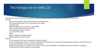 Tecnología de la web 2.0
Se puede decir que una web está construida usando tecnología de la Web 2.0 si posee las siguientes características:
Técnicas:
CSS, marcado XHTML válido semánticamente y Microformatos
Técnicas de aplicaciones ricas no intrusivas (como AJAX)
Java Web Start
Redifusión/Agregación de datos en RSS/ATOM
URLs sencillas con significado semántico
Soporte para postear en un blog
JCC y APIs REST o XML
JSON
Algunos aspectos de redes sociales
Mashup (aplicación web híbrida)
General:
El sitio debe estar listo para la entrada de cualquier persona
El sitio no debe actuar como un "jardín sin cosechar inminentemente": la información debe poderse introducir y extraer fácilmente
Los usuarios deberían controlar su propia información
Basada exclusivamente en la Web: los sitios Web 2.0 con más éxito pueden ser utilizados enteramente desde un navegador
La existencia de links es requisito imprescindible
 
