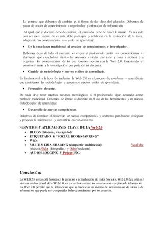 Lo primero que debemos de cambiar es la forma de dar clase del educador. Debemos de
pasar de orador de conocimientos a organizador y orientador de información.
Al igual que el docente debe de cambiar, el alumnado debe de hacer lo mismo. Ya no vale
con ser mero oyente en el aula, debe participar y colaborar en la realización de la tarea,
adaptando los conocimientos a su estilo de aprendizaje.
 De la enseñanza tradicional al creador de conocimientos e investigador.
Debemos dejar de lado el momento en el que el profesorado emitía sus conocimientos al
alumnado que escuchaban atentos las nociones emitidas por éste, y pasar a motivar y a
organizar los conocimientos de los que tenemos acceso con la Web 2.0, fomentando el
constructivismo y la investigación por parte de los discentes.
 Cambio de metodología y nuevos estilos de aprendizaje.
Es fundamental a la hora de implantar la Web 2.0 en el proceso de enseñanza – aprendizaje
que cambiemos las metodologías y generemos nuevos estilos de aprendizaje.
 Formación docente.
De nada sirve tener muchos recursos tecnológicos si el profesorado sigue actuando como
profesor tradicional. Debemos de formar al docente en el uso de las herramientas y en nuevas
metodologías de aprendizaje.
 Desarrollo de nuevas competencias.
Debemos de fomentar el desarrollo de nuevas competencias y destrezas para buscar, recopilar
y procesar la información y convertirla en conocimiento.
SERVICIOS Y APLICACIONES CLAVE DE LA Web 2.0
 BLOGS (bitácora, en español):
 ETIQUETADO Y “SOCIAL BOOKMARKING”
 Wikis
 MULTIMEDIA SHARING (compartir multimedia): YouTube
(videos);Flickr (fotografías) y Odeo(podcasts).
 AUDIOBLOGGING Y PodcastING:
Conclusión:
La WEB 2.0 como está basada en la creación y actualización de redes Sociales, Web 2.0 deja atrás el
sistema unidireccional de la Web 1.0, en la cual únicamente los usuarios son receptoresde información.
La Web 2.0 permite que la interacción que se hace con un sistema de retransmisión de ideas o de
información que puede ser compartidos bidireccionalmente por los usuarios.
 