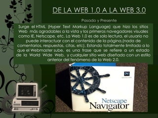 Surge el HTML (Hyper Text Markup Language) que hizo los sitios
Web más agradables a la vista y los primeros navegadores visuales
como IE, Netscape, etc. La Web 1.0 es de solo lectura, el usuario no
puede interactuar con el contenido de la página,(nada de
comentarios, respuestas, citas, etc). Estando totalmente limitado a lo
que el Webmaster sube, es una frase que se refiere a un estado
de la World Wide Web, y cualquier sitio web diseñado con un estilo
anterior del fenómeno de la Web 2.0.
 