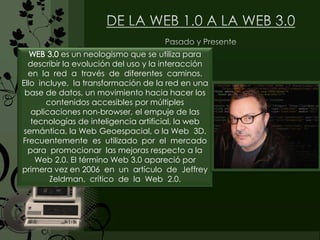WEB 3.0 es un neologismo que se utiliza para
describir la evolución del uso y la interacción
en la red a través de diferentes caminos.
Ello incluye, la transformación de la red en una
base de datos, un movimiento hacia hacer los
contenidos accesibles por múltiples
aplicaciones non-browser, el empuje de las
tecnologías de inteligencia artificial, la web
semántica, la Web Geoespacial, o la Web 3D.
Frecuentemente es utilizado por el mercado
para promocionar las mejoras respecto a la
Web 2.0. El término Web 3.0 apareció por
primera vez en 2006 en un artículo de Jeffrey
Zeldman, crítico de la Web 2.0.
 