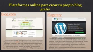 Blog.com
Con un estilo similar al de WordPress.com pues de hecho su
código se basa en tal CMS-las diferencias están en el precio de las
funciones Premium-, Blog.com nos ofrece un fascinante sitio
optimizado para los motores de búsqueda, rápido, estable, con un
diseño espectacular, manejo de widgets, un dominio del
tipo http://tusitio.blog.com y un límite de 2 GB gratuitos para su
alojamiento.
Plataformas online para crear tu propio blog
gratis
Blogetery
También está basado en WordPress pero a diferencia de su
versión online, cuenta con decenas de plugins para escoger al
instante. Otras de sus más llamativas características se ven en
el alojamiento, los temas, la optimización para un rápido
posicionamiento y la posibilidad de monetizar el contenido
rápidamente con servicios como Google
AdSense. http://tusitio.blogetery.com será la estructura que
llevará tu nueva dirección.
 