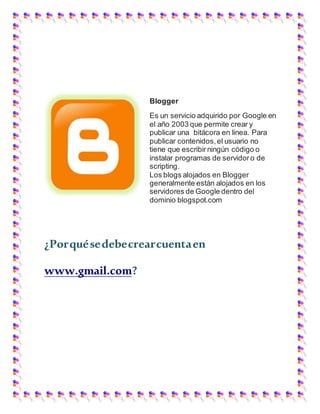 Blogger
Es un servicio adquirido por Google en
el año 2003 que permite crear y
publicar una bitácora en linea. Para
publicar contenidos,el usuario no
tiene que escribirningún código o
instalar programas de servidoro de
scripting.
Los blogs alojados en Blogger
generalmente están alojados en los
servidores de Google dentro del
dominio blogspot.com
¿Porquésedebecrearcuentaen
www.gmail.com?
 