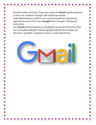 Accesoa otros servicios.Tener una cuenta de Gmail significa ingresar
a tener una cuenta en Google.Ello implica que tienes
automáticamente un perfil en una serie de beneficios,funciones y
aplicaciones como YouTube, Google Drive, Google+ o Hangouts,
entre otros.
Con Gmail podrás organizar tu bandeja de correo de forma muy fácil,
así como personalizarlo. Puedes agregar extensiones creadas por
terceros y ayudarte a organizar mejor tu correo electrónico.
 
