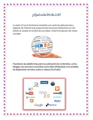 ¿QuéeslaWeb.2.0?
La web.2.0 es el fenómeno socialde una serie de aplicaciones y
páginas de Internet que proporcionan servicios interactivos en red
dando al usuario el control de sus datos. Está formada por las redes
sociales
Facebook,las plataformas para la publicaciónde contenidos,como,
blogger,los servicios conocidos como wikis (Wikipedia) y los portales
de alojamiento de fotos,audio o videos (YouTube)
 