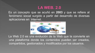 Es un concepto que se acuñó en 2003 y que se refiere al
fenómeno social surgido a partir del desarrollo de diversas
aplicaciones en internet.
La Web 2.0 es una evolución de la Web que la convierte en
una plataforma donde los contenidos pueden ser creados,
compartidos, gestionados y modificados por los usuarios.
 