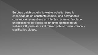 En otras palabras, el sitio web o website, tiene la
capacidad de un constante cambio, una permanente
construcción y mantiene un interés creciente. Youtube,
un repositorio de videos, es un gran ejemplo de un
website 2.0, pues allí es el mismo público quien coloca y
clasifica los videos.
 