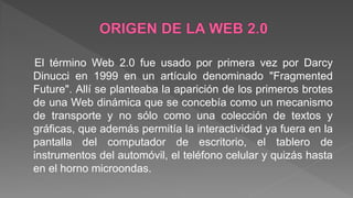 El término Web 2.0 fue usado por primera vez por Darcy
Dinucci en 1999 en un artículo denominado "Fragmented
Future". Allí se planteaba la aparición de los primeros brotes
de una Web dinámica que se concebía como un mecanismo
de transporte y no sólo como una colección de textos y
gráficas, que además permitía la interactividad ya fuera en la
pantalla del computador de escritorio, el tablero de
instrumentos del automóvil, el teléfono celular y quizás hasta
en el horno microondas.
 