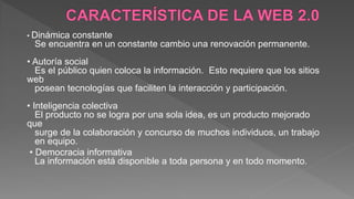 • Dinámica constante
Se encuentra en un constante cambio una renovación permanente.
• Autoría social
Es el público quien coloca la información. Esto requiere que los sitios
web
posean tecnologías que faciliten la interacción y participación.
• Inteligencia colectiva
El producto no se logra por una sola idea, es un producto mejorado
que
surge de la colaboración y concurso de muchos individuos, un trabajo
en equipo.
• Democracia informativa
La información está disponible a toda persona y en todo momento.
 