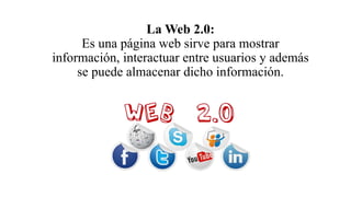 La Web 2.0:
Es una página web sirve para mostrar
información, interactuar entre usuarios y además
se puede almacenar dicho información.
 