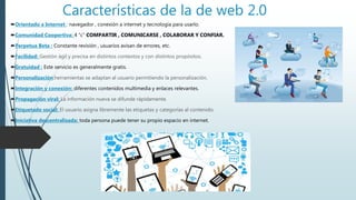 Características de la de web 2.0
Orientado a Internet : navegador , conexión a internet y tecnología para usarlo.
Comunidad Coopertiva: 4 “c” COMPARTIR , COMUNICARSE , COLABORAR Y CONFIAR.
Perpetua Beta : Constante revisión , usuarios avisan de errores, etc.
Facilidad: Gestión ágil y precisa en distintos contextos y con distintos propósitos.
Gratuidad : Este servicio es generalmente gratis.
Personalización:herramientas se adaptan al usuario permitiendo la personalización.
Integración y conexión: diferentes contenidos multimedia y enlaces relevantes.
Propagación viral: La información nueva se difunde rápidamente.
Etiquetado social: El usuario asigna libremente las etiquetas y categorías al contenido.
Iniciativa descentralizada: toda persona puede tener su propio espacio en internet.
 