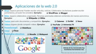 Aplicaciones de la web 2.0
 Blogs: espacio personal. Pueden escribir artículos, noticias. Colaborativo ,los lectores pueden escribir
comentarios y el autor los considera. Ejemplos :
 Wikis :espacio colaborativo, organizado. Personas autorizadas elaboran contenidos de manera asincrónica.
Ejemplos :
 Textos: para subir documentos y compartirlos. Ejemplos :
 Videos: lugares donde compartir videos. Ejemplos:
 Presentaciones:
 Fotos:
 Plataformas educativas:
 Blogger WordPress
 Wikia Wikipedia
 Scribd Calameo  Issuu
 YouTube  Universia.TV
 SlideShare
 Flickr
 Moodle  Webquest
¿ Sabias que ?
Además de las mencionadas hay
muchísimas herramientas más
 