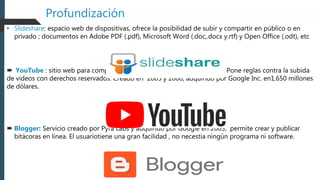Profundización
• Slideshare: espacio web de dispositivas, ofrece la posibilidad de subir y compartir en público o en
privado ; documentos en Adobe PDF (.pdf), Microsoft Word (.doc,.docx y.rtf) y Open Office (.odt), etc
 YouTube : sitio web para compartir vídeos, con variedad de contenido. Pone reglas contra la subida
de videos con derechos reservados. Creado en 2005 y 2006, adquirido por Google Inc. en1,650 millones
de dólares.
 Blogger: Servicio creado por Pyra Labs y adquirido por Google en 2003, permite crear y publicar
bitácoras en línea. El usuariotiene una gran facilidad , no necestia ningún programa ni software.
 