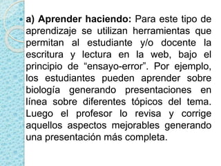  a) Aprender haciendo: Para este tipo de
aprendizaje se utilizan herramientas que
permitan al estudiante y/o docente la
escritura y lectura en la web, bajo el
principio de “ensayo-error”. Por ejemplo,
los estudiantes pueden aprender sobre
biología generando presentaciones en
línea sobre diferentes tópicos del tema.
Luego el profesor lo revisa y corrige
aquellos aspectos mejorables generando
una presentación más completa.
 