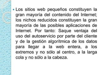  Los sitios web pequeños constituyen la
gran mayoría del contenido del Internet;
los nichos reducidos constituyen la gran
mayoría de las posibles aplicaciones de
Internet. Por tanto: Saque ventaja del
uso del autoservicio por parte del cliente
y de la gestión algorítmica de los datos
para llegar a la web entera, a los
extremos y no sólo al centro, a la larga
cola y no sólo a la cabeza.
 