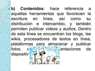  b) Contenidos: hace referencia a
aquellas herramientas que favorecen la
escritura en línea, así como su
distribución e intercambio, y también
permiten publicar videos y audios. Dentro
de esta línea se encuentran los blogs, las
wikis, procesadores de textos en línea,
plataformas para almacenar y publicar
fotos, videos y presentaciones de
diapositivas.
 