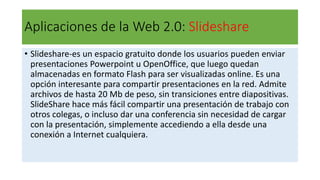 Aplicaciones de la Web 2.0: Slideshare
• Slideshare-es un espacio gratuito donde los usuarios pueden enviar
presentaciones Powerpoint u OpenOffice, que luego quedan
almacenadas en formato Flash para ser visualizadas online. Es una
opción interesante para compartir presentaciones en la red. Admite
archivos de hasta 20 Mb de peso, sin transiciones entre diapositivas.
SlideShare hace más fácil compartir una presentación de trabajo con
otros colegas, o incluso dar una conferencia sin necesidad de cargar
con la presentación, simplemente accediendo a ella desde una
conexión a Internet cualquiera.
 