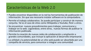Características de la Web 2.0
• Puedes encontrar disponibles en la red las herramientas de publicación de
información. Sin que sea necesario instalar software en la computadora.
• Permite el trabajo colaborativo. Se puede participar y construir de manera
conjunta. Tal es el caso de sitios como Wikipedia o Youtube, flickr u otros.
• Se encuentran nuevos procedimientos para trabajar, comunicarse y
trabajar en la web. Lográndose, entre otros, nuevas formas de publicar la
información publicada.
• Permite la creación de nuevas redes de colaboración y ampliación a
grandes comunidades, que incluye la aplicación al desarrollo empresarial.
• La utilidad y la potencialidad de un sitio web puede ser absorbido por una
compañía de servicio, para comunicar o integrar una comunidad.
 