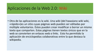 Aplicaciones de la Web 2.0: Wiki
• Otra de las aplicaciones es la wiki. Una wiki (del hawaiano wiki wiki,
«rápido»)es un sitio cuyas páginas web pueden ser editadas por
múltiple voluntarios. Éstos pueden crear modificar o borrar un mismo
texto que comparten. Estas páginas tienen textos únicos que en la
web se convierten en enlaces web o links. Esto ha permitido la
aplicación de enciclopedias colaborativas entre la que destaca la
wikipedia.
 