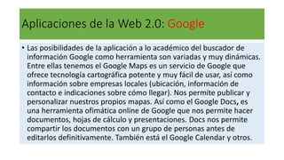 Aplicaciones de la Web 2.0: Google
• Las posibilidades de la aplicación a lo académico del buscador de
información Google como herramienta son variadas y muy dinámicas.
Entre ellas tenemos el Google Maps es un servicio de Google que
ofrece tecnología cartográfica potente y muy fácil de usar, así como
información sobre empresas locales (ubicación, información de
contacto e indicaciones sobre cómo llegar). Nos permite publicar y
personalizar nuestros propios mapas. Así como el Google Docs, es
una herramienta ofimática online de Google que nos permite hacer
documentos, hojas de cálculo y presentaciones. Docs nos permite
compartir los documentos con un grupo de personas antes de
editarlos definitivamente. También está el Google Calendar y otros.
 