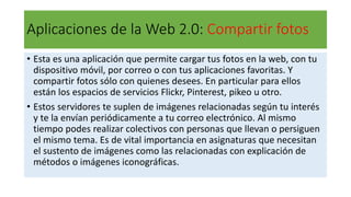 Aplicaciones de la Web 2.0: Compartir fotos
• Esta es una aplicación que permite cargar tus fotos en la web, con tu
dispositivo móvil, por correo o con tus aplicaciones favoritas. Y
compartir fotos sólo con quienes desees. En particular para ellos
están los espacios de servicios Flickr, Pinterest, pikeo u otro.
• Estos servidores te suplen de imágenes relacionadas según tu interés
y te la envían periódicamente a tu correo electrónico. Al mismo
tiempo podes realizar colectivos con personas que llevan o persiguen
el mismo tema. Es de vital importancia en asignaturas que necesitan
el sustento de imágenes como las relacionadas con explicación de
métodos o imágenes iconográficas.
 