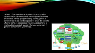 La Web 2.0 no es más que la evolución en la que los
usuarios dejan de ser usuarios pasivos para convertirse
en usuarios activos que participan y contribuyen en el
contenido de la red siendo capaces de crear, dar soporte
y formar parte de sociedades y/o comunidades tanto a
nivel local como global; que se informan, comunican y
generan conocimiento y contenido.
 