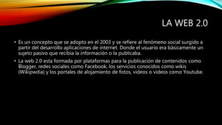 LA WEB 2.0
• Es un concepto que se adopto en el 2003 y se refiere al fenómeno social surgido a
partir del desarrollo aplicaciones de internet. Donde el usuario era básicamente un
sujeto pasivo que recibía la información o la publicaba.
• La web 2.0 esta formada por plataformas para la publicación de contenidos como
Blogger, redes sociales como Facebook, los servicios conocidos como wikis
(Wikipwdia) y los portales de alojamiento de fotos, videos o videos como Youtube.
 