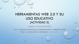 HERRAMIENTAS WEB 2.0 Y SU
USO EDUCATIVO
(ACTIVIDAD 5)
GABRIELA VÁZQUEZ CERMEÑO
CURSO: RECURSOS DIGITALES DE INFORMACIÓN Y COMUNICACIÓN
PARA LA EDUCACIÓN A DISTANCIA – NOV. 2018
 
