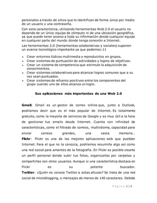 P á g i n a 2 | 4
personales a través de sitios que lo identifican de forma única por medio
de un usuario y una contraseña.
Con esta característica, utilizando herramientas Web 2.0 el usuario no
depende de un único equipo de cómputo ni de una ubicación geográfica,
ya que puede tener acceso a toda su información desde cualquier equipo
en cualquier parte del mundo donde tenga conexión a Internet.
Las herramientas 2.0 (herramientas colaborativas y sociales) suponen
un avance tecnológico importante ya que podemos:11
 Crear entornos lúdicos multimedia y reproducirlos en grupos.
 Crear sistemas de puntuación de actividades y logros de objetivos.
 Crear un sistema de competencia que estimule la adquisición de
conocimientos.
 Crear sistemas colaborativos para alcanzar logros comunes que a su
vez sean puntuados.
 Crear sistemas de refuerzo positivos entre los componentes del
grupo cuando uno de ellos alcanza un logro.
Sus aplicaciones más importantes de una Web 2.0
Gmail: Gmail es un gestor de correo online que, junto a Outlook,
podríamos decir que es el más popular de Internet. Es totalmente
gratuito, como la mayoría de servicios de Google y es muy útil a la hora
de gestionar tus emails desde Internet. Cuenta con infinidad de
características, como el filtrado de correos, multiidioma, capacidad para
enviar correos grandes, una vasta memoria…
Flickr: Flickr es una de las mejores aplicaciones web que pueblan
Internet. Para el que no la conozca, podríamos resumirla algo así como
una red social para amantes de la fotografía. En Flickr es posible crearte
un perfil personal donde subir tus fotos, organizarlas por carpetas y
compartirlas con otros usuarios. Aunque si una característica destaca en
Flickr es su potente buscador.
Twitter: ¿Quién no conoce Twitter a estas alturas? Se trata de una red
social de microblogging, o mensajes de menos de 140 caracteres. Debido
 