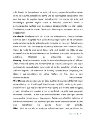 P á g i n a 3 | 4
a lo directo de la mecánica de esta red social, su popularidad ha subido
como la espuma, colocándola como una de las mejores aplicaciones web
con las que te puedes topar actualmente. ¿Lo mejor de esta red
social? Que puedes seguir tanto a personas anónimas como a
personalidades ilustres que gestionan personalmente su red social.
También te puede interesar: Cómo usar Twitter para aumentar alcance y
engagement
Facebook: Facebook es la red social por antonomasia. Desarrollada en
un inicio por el magnate Mark Zuckerberg allá por 2003, se ha convertido
en la plataforma, junto a Google, más conocida en Internet. Actualmente
tiene más de 1650 millones de usuarios y siempre se está actualizando.
Tiene de todo lo que debe tener una red social. Es más, si una
característica de red social no está en Facebook, tranquilo, que pronto la
añadirán. Destacar su estupenda app móvil.
Ravelry: Ravelry es una red social de manualidades que se lanzó allá por
2007. Funciona como una herramienta de organización para una gran
variedad de manualidades incluyendo el punto, ganchillo, el hilo y los
artículos tejidos. Los miembros de Ravelry compartensus proyectos, sus
ideas, y sus colecciones de obras hechas en hilo, tela, y con
herramientas de manualidades.
WordPress: ¿Sabías que una de cada cuatro sitios web en Internet están
desarrollados con WordPress? WordPress es un CMS, es decir, un gestor
de contenido, que fue ideado en un inicio como plataforma para blogging
y que, actualmente, gracias a su versatilidad, es apta para construir
cualquier sitio web. La versatilidad de WordPress viene dada por uno de
sus grandes componentes, los plugins. Estos, son añadidos externos al
núcleo de WordPress con el que es posible llevar a cabo cualquier acción
que WordPress no pueda hacer por defecto.
Mint: Mint es una de las mejores aplicaciones web para gestionar las
 