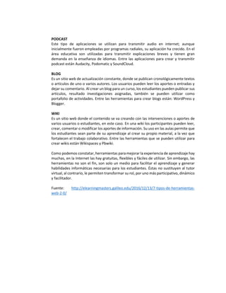 PODCAST
Este tipo de aplicaciones se utilizan para transmitir audio en internet; aunque
inicialmente fueron empleadas por programas radiales, su aplicación ha crecido. En el
área educativa son utilizadas para transmitir explicaciones breves y tienen gran
demanda en la enseñanza de idiomas. Entre las aplicaciones para crear y transmitir
podcast están Audacity, Podomatic y SoundCloud.
BLOG
Es un sitio web de actualización constante, donde se publican cronológicamente textos
o artículos de uno o varios autores. Los usuarios pueden leer los aportes o entradas y
dejar su comentario. Al crear un blog para un curso, los estudiantes pueden publicar sus
artículos, resultado investigaciones asignadas, también se pueden utilizar como
portafolio de actividades. Entre las herramientas para crear blogs están: WordPress y
Blogger.
WIKI
Es un sitio web donde el contenido se va creando con las intervenciones o aportes de
varios usuarios o estudiantes, en este caso. En una wiki los participantes pueden leer,
crear, comentar o modificar los aportes de información. Su uso en las aulas permite que
los estudiantes sean parte de su aprendizaje al crear su propio material, a la vez que
fortalecen el trabajo colaborativo. Entre las herramientas que se pueden utilizar para
crear wikis están Wikispaces y Pbwiki.
Como podemos constatar, herramientas para mejorar la experiencia de aprendizaje hay
muchas, en la Internet las hay gratuitas, flexibles y fáciles de utilizar. Sin embargo, las
herramientas no son el fin, son solo un medio para facilitar el aprendizaje y generar
habilidades informáticas necesarias para los estudiantes. Éstas no sustituyen al tutor
virtual, al contrario, le permiten transformar su rol, por uno más participativo, dinámico
y facilitador.
Fuente: http://elearningmasters.galileo.edu/2016/12/13/7-tipos-de-herramientas-
web-2-0/
 