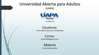 Universidad Abierta para Adultos
(UAPA)
Tema:
La Web 2.0
Estudiante:
Frank Alberto Gerónimo Maldonado
Correo:
fmafk1009@gmail.com
Materia
Curso de Nivelación
 